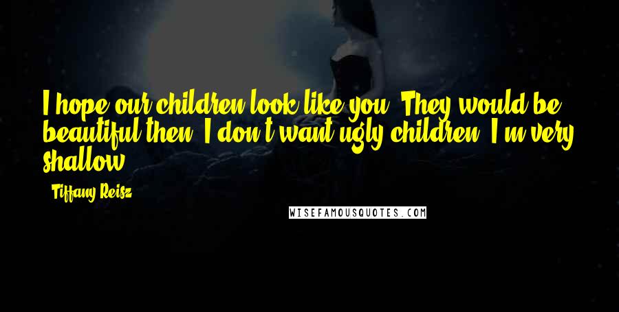 Tiffany Reisz Quotes: I hope our children look like you. They would be beautiful then. I don't want ugly children. I'm very shallow.