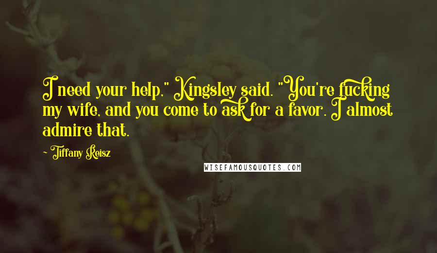 Tiffany Reisz Quotes: I need your help," Kingsley said. "You're fucking my wife, and you come to ask for a favor. I almost admire that.