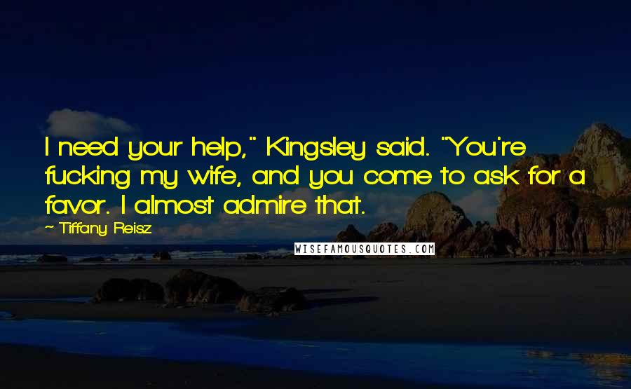 Tiffany Reisz Quotes: I need your help," Kingsley said. "You're fucking my wife, and you come to ask for a favor. I almost admire that.