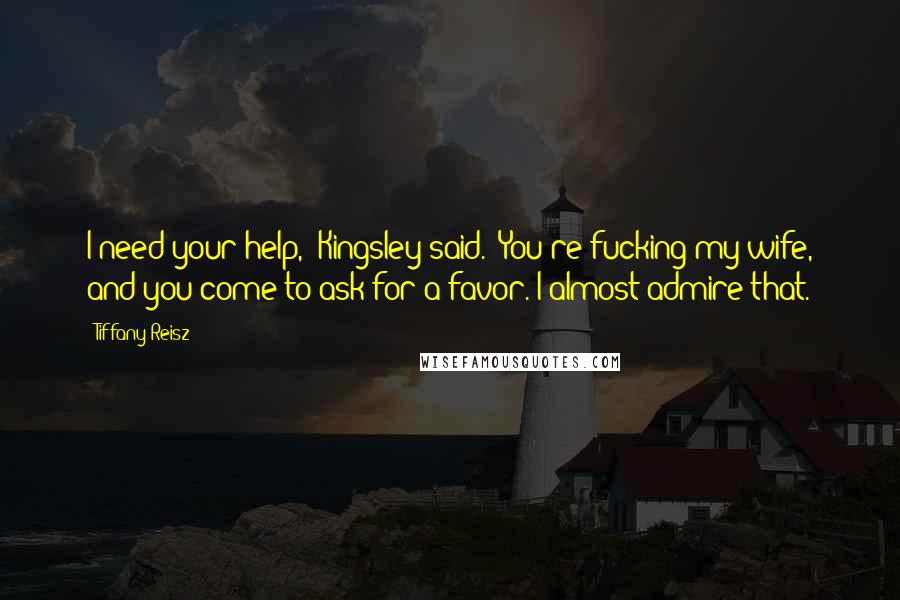 Tiffany Reisz Quotes: I need your help," Kingsley said. "You're fucking my wife, and you come to ask for a favor. I almost admire that.