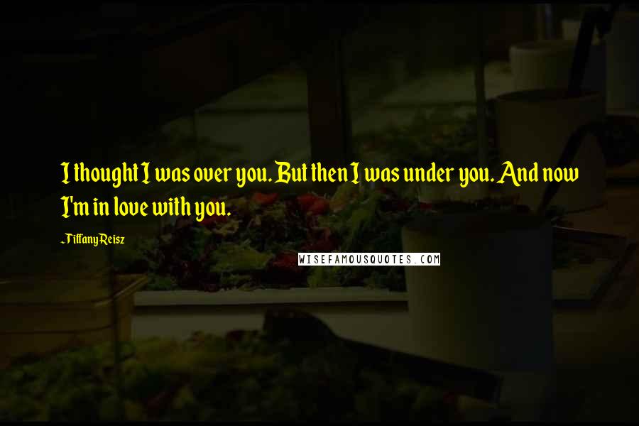 Tiffany Reisz Quotes: I thought I was over you. But then I was under you. And now I'm in love with you.