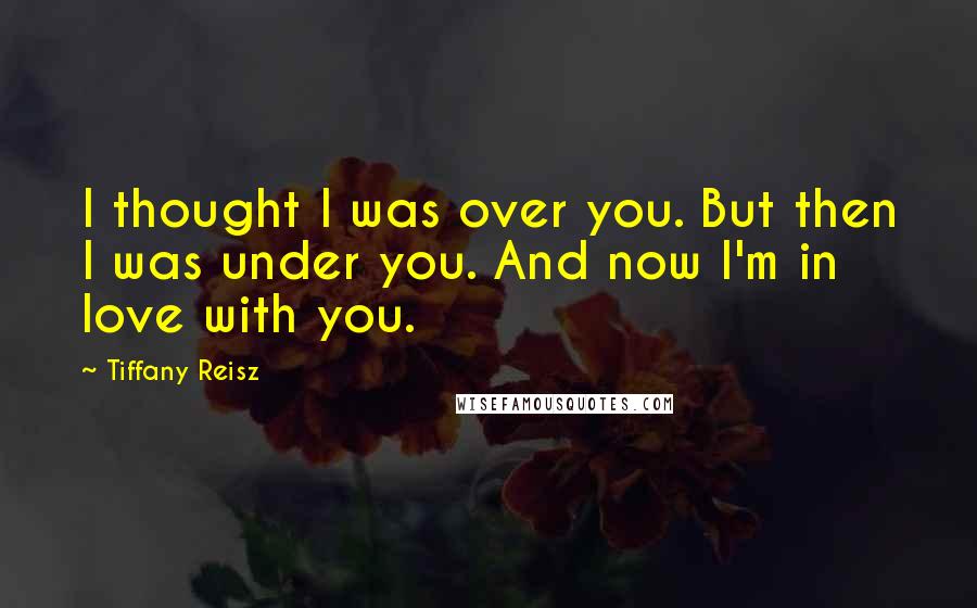 Tiffany Reisz Quotes: I thought I was over you. But then I was under you. And now I'm in love with you.