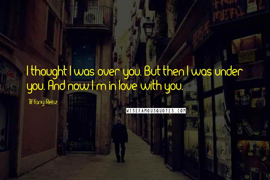 Tiffany Reisz Quotes: I thought I was over you. But then I was under you. And now I'm in love with you.