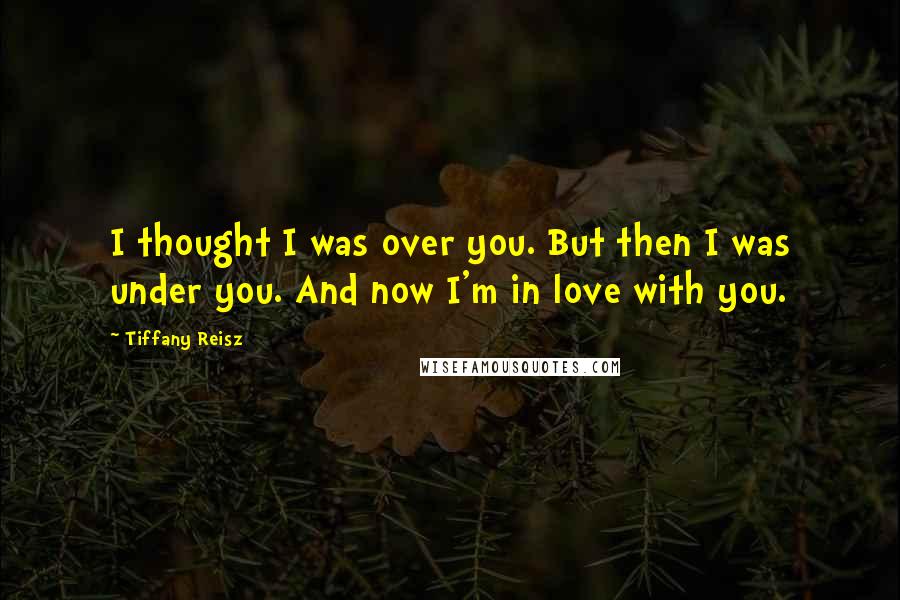 Tiffany Reisz Quotes: I thought I was over you. But then I was under you. And now I'm in love with you.