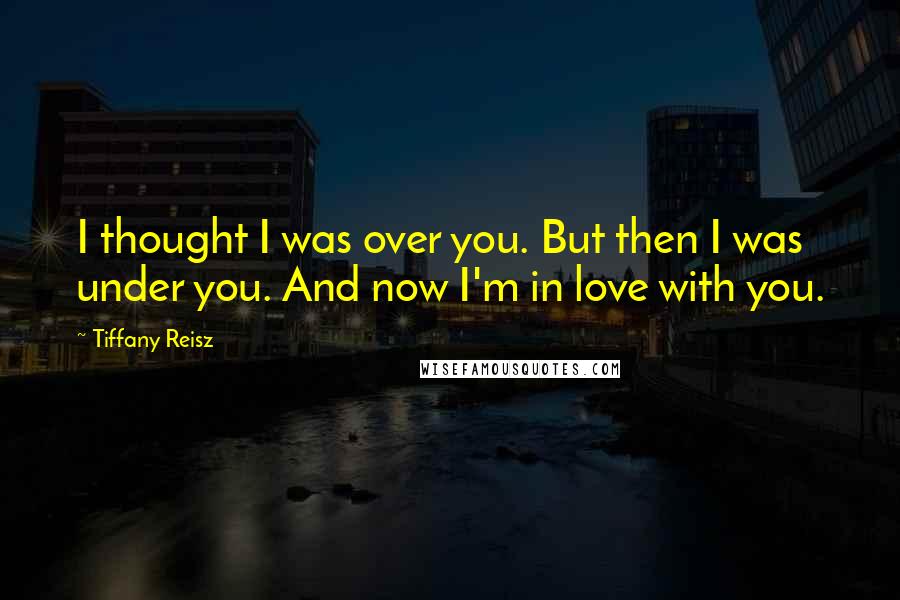 Tiffany Reisz Quotes: I thought I was over you. But then I was under you. And now I'm in love with you.