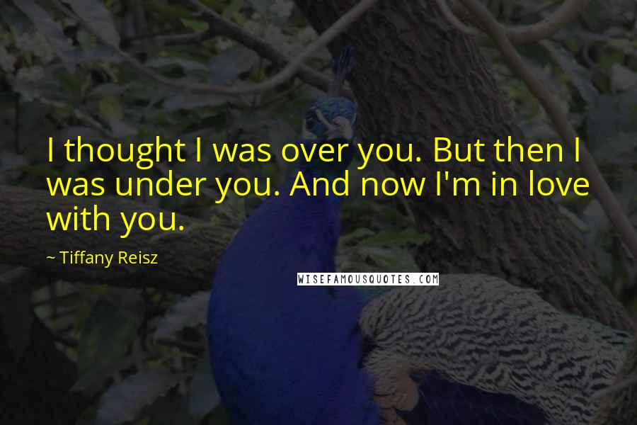 Tiffany Reisz Quotes: I thought I was over you. But then I was under you. And now I'm in love with you.
