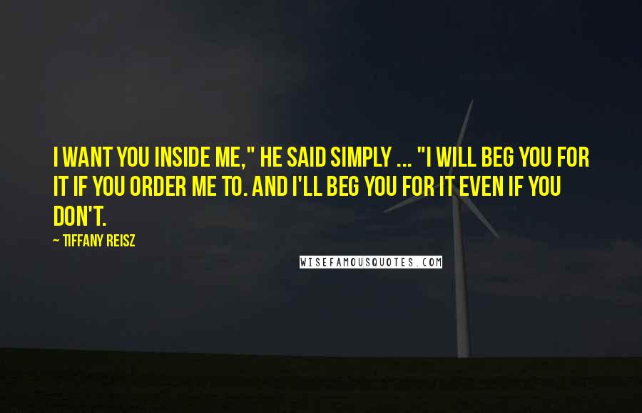 Tiffany Reisz Quotes: I want you inside me," he said simply ... "I will beg you for it if you order me to. And I'll beg you for it even if you don't.