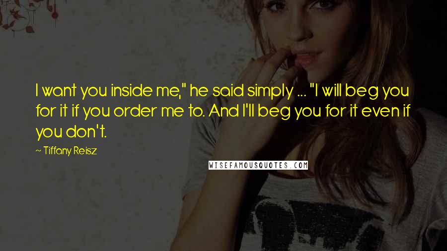 Tiffany Reisz Quotes: I want you inside me," he said simply ... "I will beg you for it if you order me to. And I'll beg you for it even if you don't.