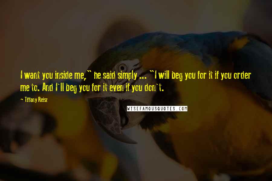 Tiffany Reisz Quotes: I want you inside me," he said simply ... "I will beg you for it if you order me to. And I'll beg you for it even if you don't.