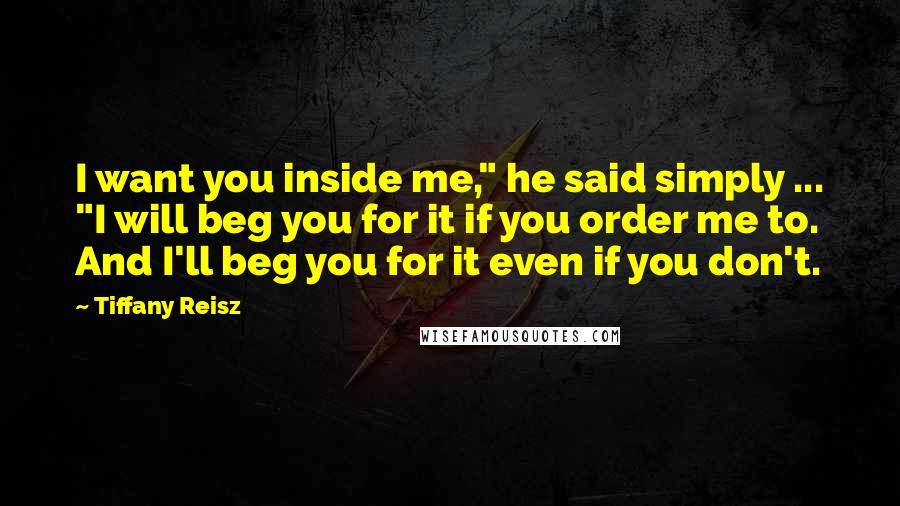 Tiffany Reisz Quotes: I want you inside me," he said simply ... "I will beg you for it if you order me to. And I'll beg you for it even if you don't.