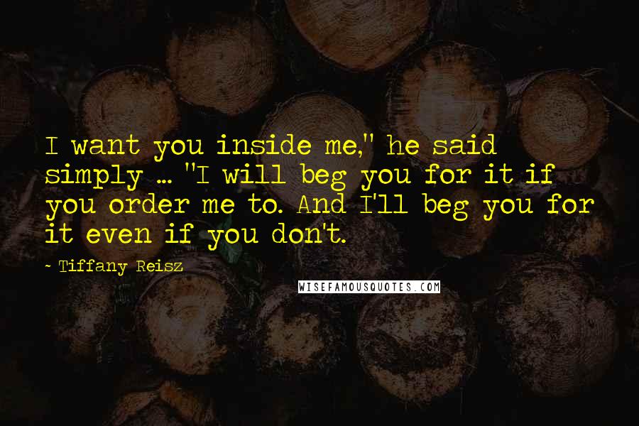 Tiffany Reisz Quotes: I want you inside me," he said simply ... "I will beg you for it if you order me to. And I'll beg you for it even if you don't.
