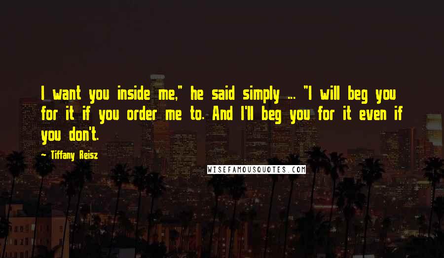 Tiffany Reisz Quotes: I want you inside me," he said simply ... "I will beg you for it if you order me to. And I'll beg you for it even if you don't.