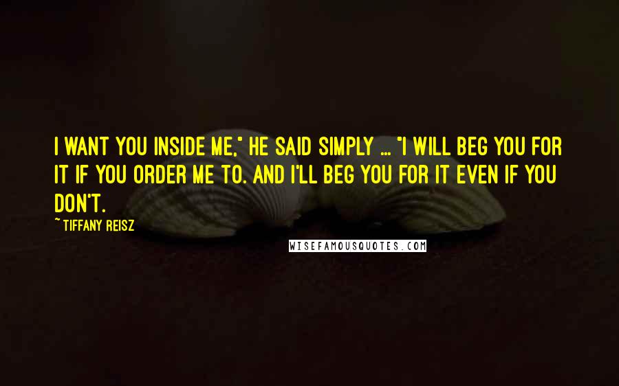 Tiffany Reisz Quotes: I want you inside me," he said simply ... "I will beg you for it if you order me to. And I'll beg you for it even if you don't.