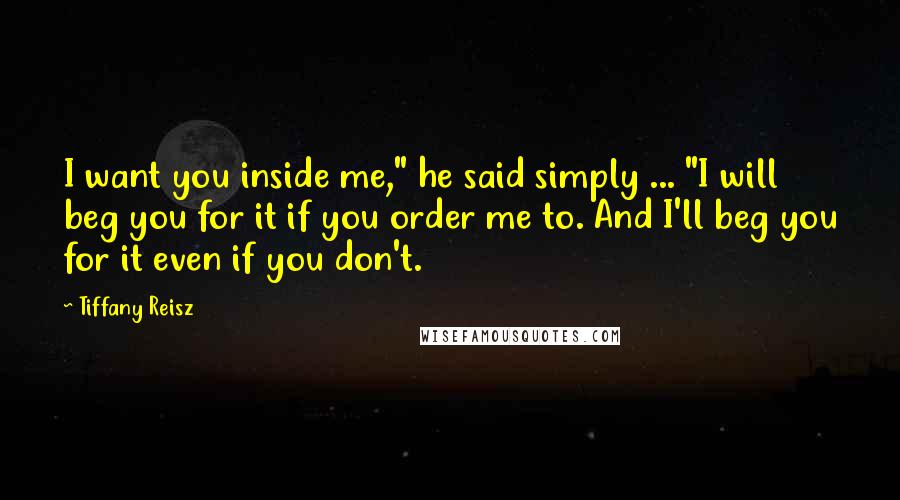 Tiffany Reisz Quotes: I want you inside me," he said simply ... "I will beg you for it if you order me to. And I'll beg you for it even if you don't.