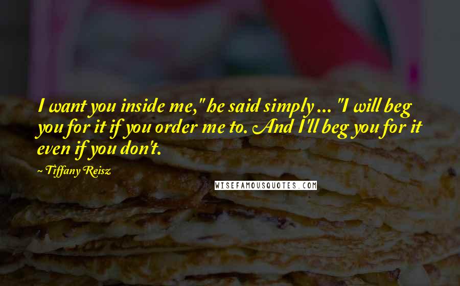 Tiffany Reisz Quotes: I want you inside me," he said simply ... "I will beg you for it if you order me to. And I'll beg you for it even if you don't.