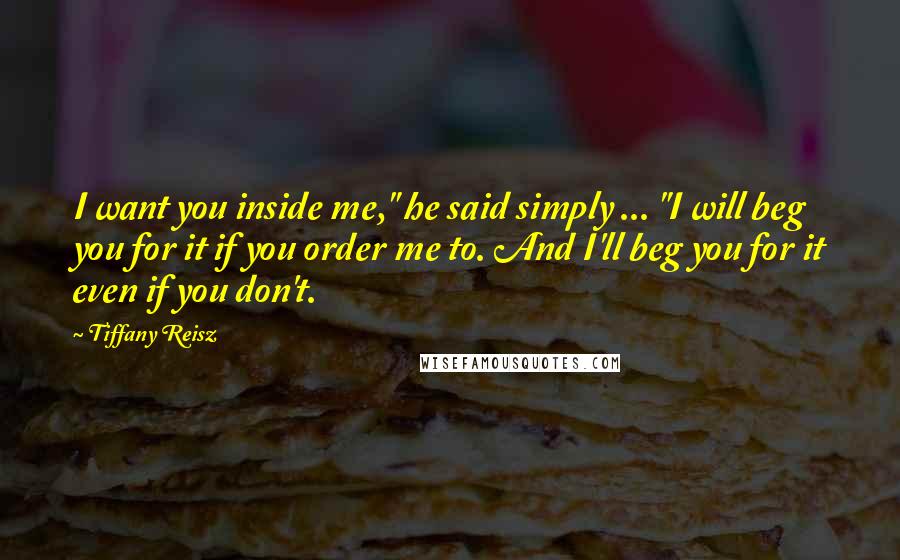 Tiffany Reisz Quotes: I want you inside me," he said simply ... "I will beg you for it if you order me to. And I'll beg you for it even if you don't.