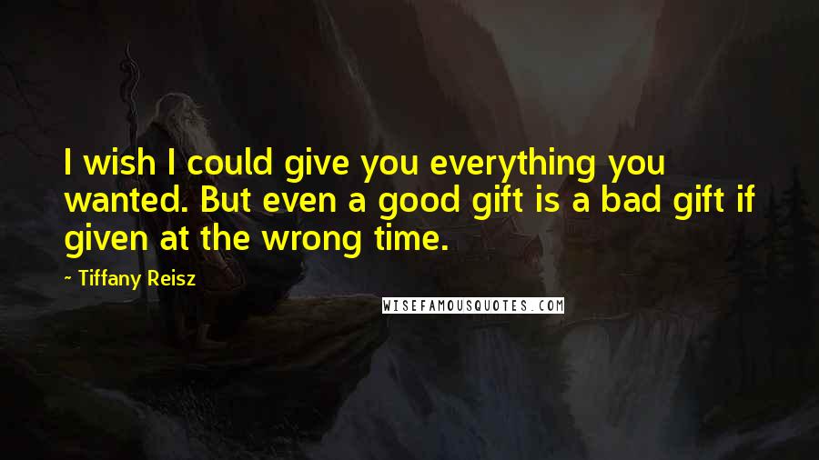 Tiffany Reisz Quotes: I wish I could give you everything you wanted. But even a good gift is a bad gift if given at the wrong time.