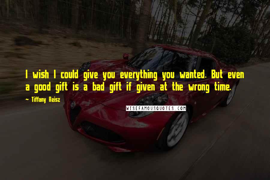 Tiffany Reisz Quotes: I wish I could give you everything you wanted. But even a good gift is a bad gift if given at the wrong time.