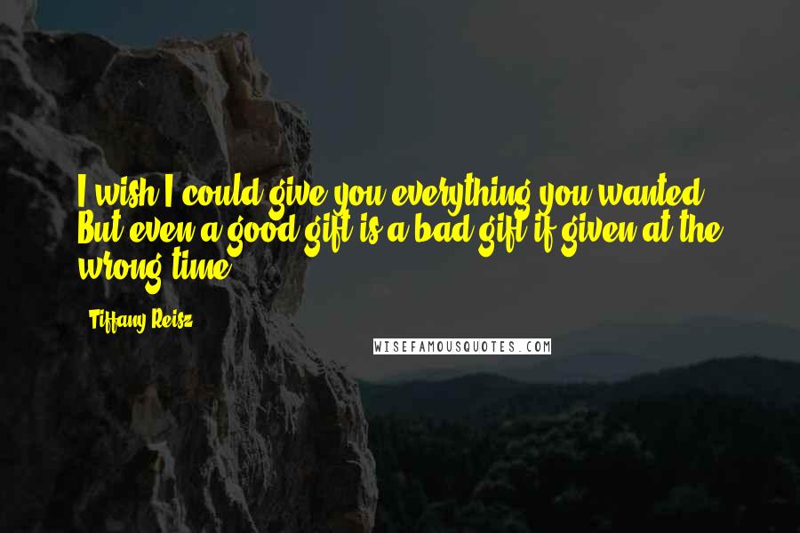 Tiffany Reisz Quotes: I wish I could give you everything you wanted. But even a good gift is a bad gift if given at the wrong time.