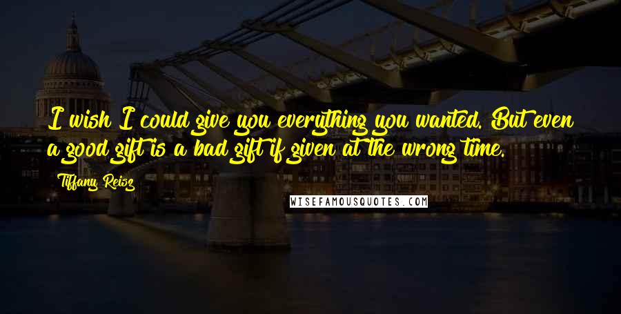 Tiffany Reisz Quotes: I wish I could give you everything you wanted. But even a good gift is a bad gift if given at the wrong time.