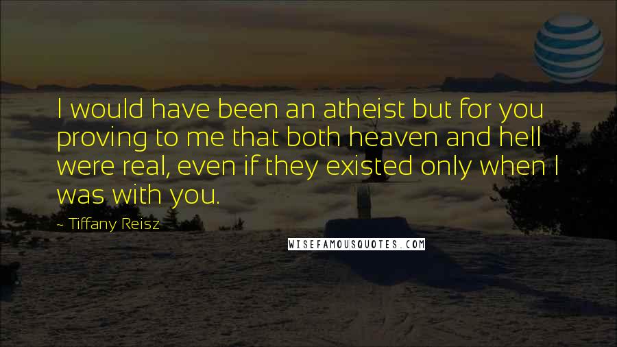 Tiffany Reisz Quotes: I would have been an atheist but for you proving to me that both heaven and hell were real, even if they existed only when I was with you.