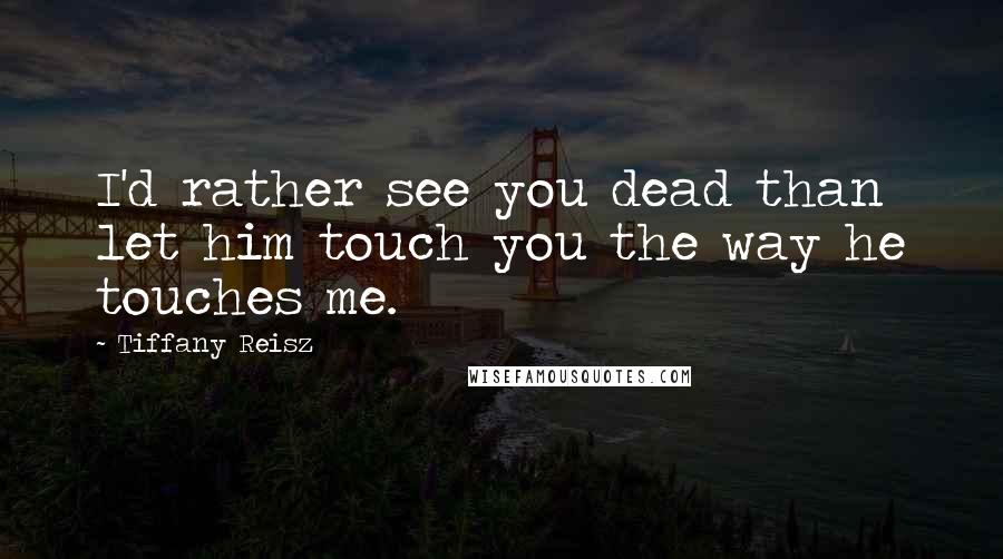 Tiffany Reisz Quotes: I'd rather see you dead than let him touch you the way he touches me.