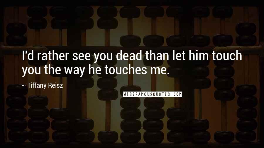Tiffany Reisz Quotes: I'd rather see you dead than let him touch you the way he touches me.