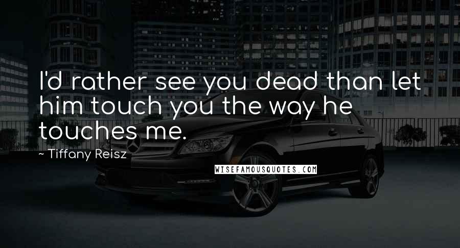 Tiffany Reisz Quotes: I'd rather see you dead than let him touch you the way he touches me.