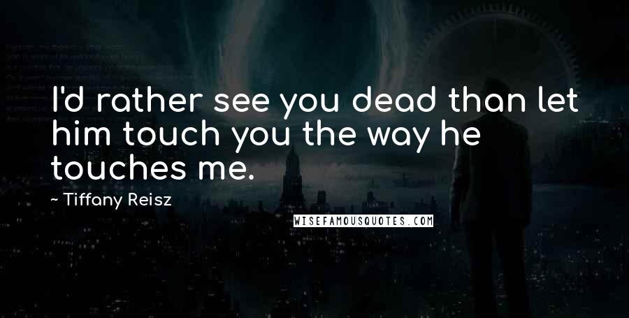 Tiffany Reisz Quotes: I'd rather see you dead than let him touch you the way he touches me.