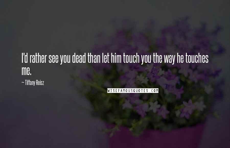 Tiffany Reisz Quotes: I'd rather see you dead than let him touch you the way he touches me.