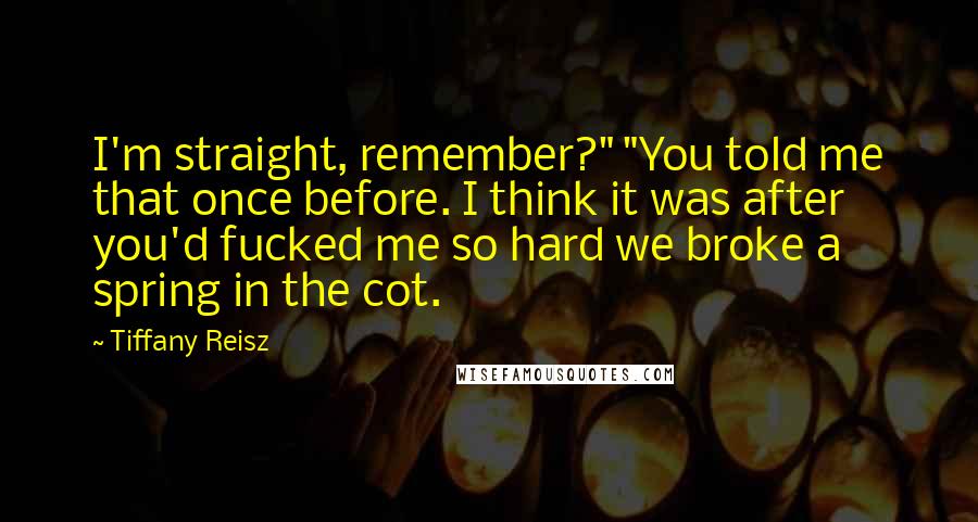 Tiffany Reisz Quotes: I'm straight, remember?" "You told me that once before. I think it was after you'd fucked me so hard we broke a spring in the cot.