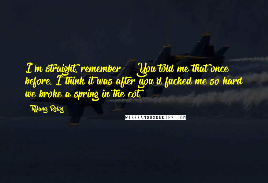 Tiffany Reisz Quotes: I'm straight, remember?" "You told me that once before. I think it was after you'd fucked me so hard we broke a spring in the cot.