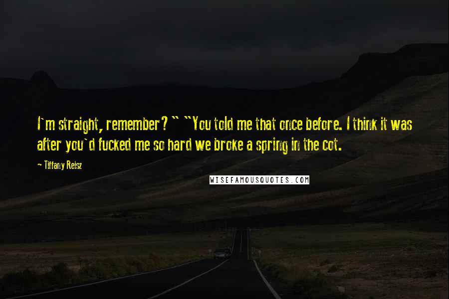 Tiffany Reisz Quotes: I'm straight, remember?" "You told me that once before. I think it was after you'd fucked me so hard we broke a spring in the cot.