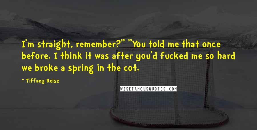 Tiffany Reisz Quotes: I'm straight, remember?" "You told me that once before. I think it was after you'd fucked me so hard we broke a spring in the cot.