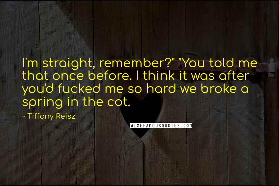 Tiffany Reisz Quotes: I'm straight, remember?" "You told me that once before. I think it was after you'd fucked me so hard we broke a spring in the cot.