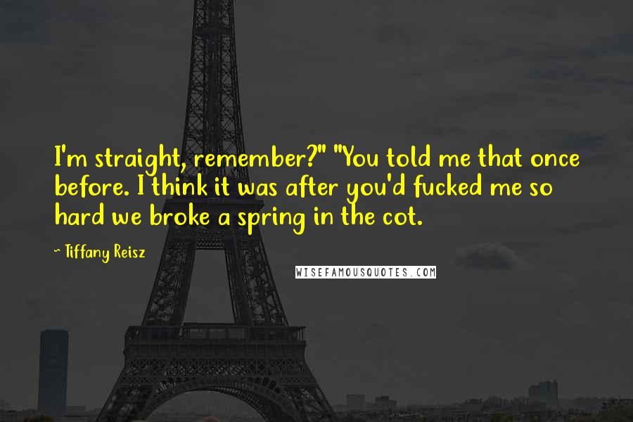 Tiffany Reisz Quotes: I'm straight, remember?" "You told me that once before. I think it was after you'd fucked me so hard we broke a spring in the cot.