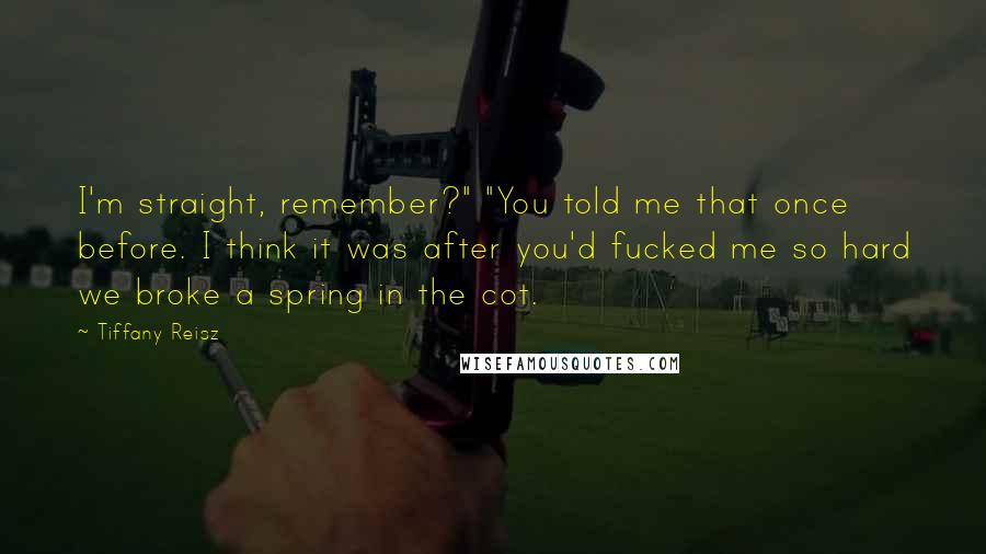 Tiffany Reisz Quotes: I'm straight, remember?" "You told me that once before. I think it was after you'd fucked me so hard we broke a spring in the cot.
