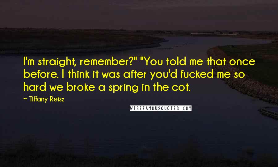 Tiffany Reisz Quotes: I'm straight, remember?" "You told me that once before. I think it was after you'd fucked me so hard we broke a spring in the cot.
