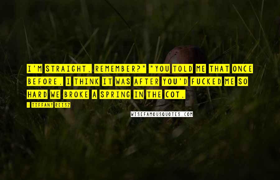 Tiffany Reisz Quotes: I'm straight, remember?" "You told me that once before. I think it was after you'd fucked me so hard we broke a spring in the cot.