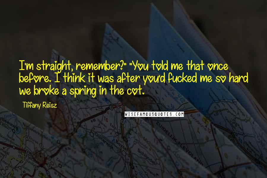 Tiffany Reisz Quotes: I'm straight, remember?" "You told me that once before. I think it was after you'd fucked me so hard we broke a spring in the cot.