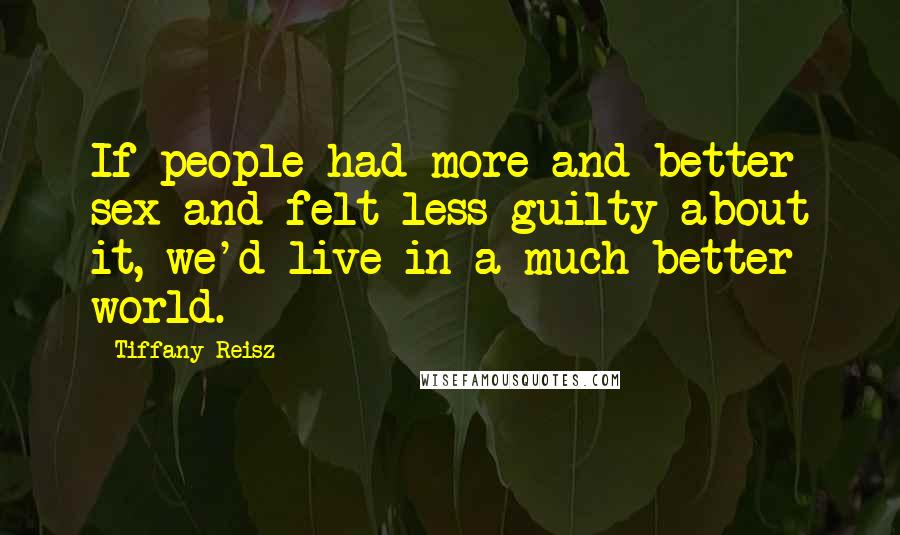 Tiffany Reisz Quotes: If people had more and better sex and felt less guilty about it, we'd live in a much better world.