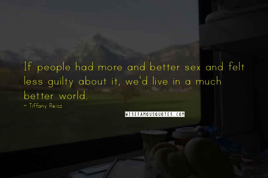 Tiffany Reisz Quotes: If people had more and better sex and felt less guilty about it, we'd live in a much better world.