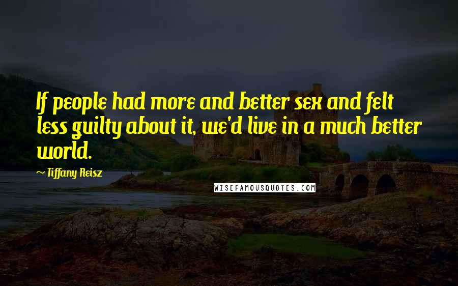Tiffany Reisz Quotes: If people had more and better sex and felt less guilty about it, we'd live in a much better world.