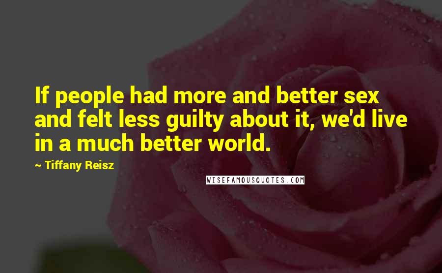 Tiffany Reisz Quotes: If people had more and better sex and felt less guilty about it, we'd live in a much better world.