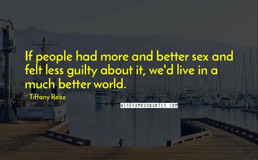 Tiffany Reisz Quotes: If people had more and better sex and felt less guilty about it, we'd live in a much better world.
