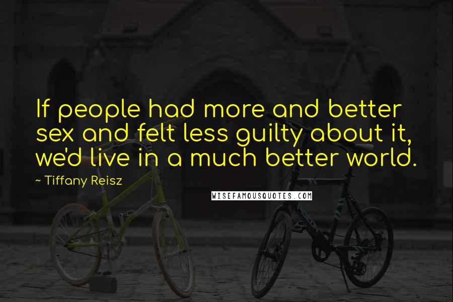 Tiffany Reisz Quotes: If people had more and better sex and felt less guilty about it, we'd live in a much better world.