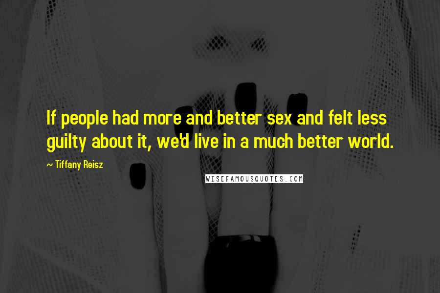 Tiffany Reisz Quotes: If people had more and better sex and felt less guilty about it, we'd live in a much better world.