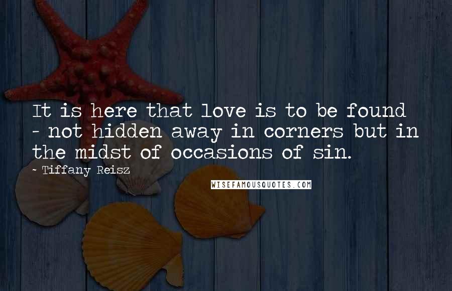 Tiffany Reisz Quotes: It is here that love is to be found - not hidden away in corners but in the midst of occasions of sin.