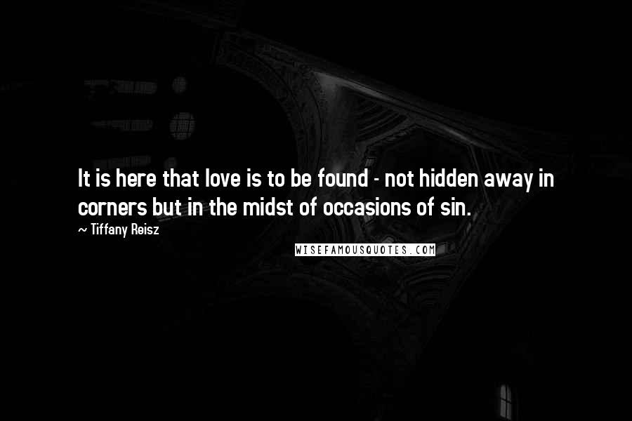 Tiffany Reisz Quotes: It is here that love is to be found - not hidden away in corners but in the midst of occasions of sin.