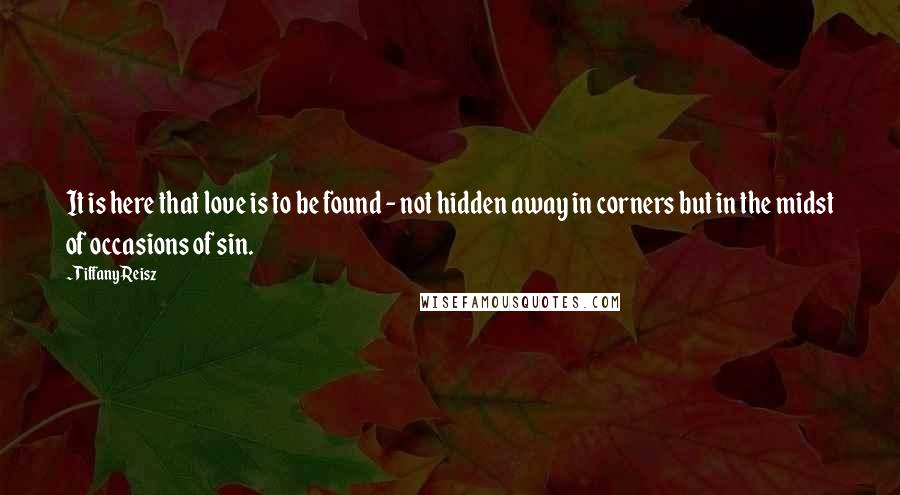 Tiffany Reisz Quotes: It is here that love is to be found - not hidden away in corners but in the midst of occasions of sin.